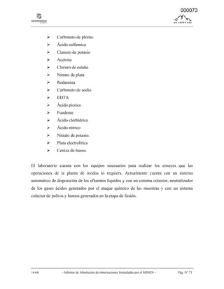 14-041 - Informe de Absolución de observaciones formuladas por el MINEN - Pág. Nº 73
 Carbonato de plomo.
 Ácido sulfamico
 Cianuro de potasio
 Acetona
 Cloruro de estaño
 Nitrato de plata
 Rodamina
 Carbonato de sodio
 EDTA
 Ácido picrico
 Fundente
 Ácido clorhídrico
 Ácido nítrico
 Nitrato de potasio.
 Plata electrolítica
 Ceniza de hueso.
El laboratorio cuenta con los equipos necesarios para realizar los ensayes que las
operaciones de la planta de óxidos lo requiera. Actualmente cuenta con un sistema
automático de disposición de los efluentes líquidos y con un sistema colector, neutralizador
de los gases ácidos generados por el ataque químico de las muestras y con un sistema
colector de polvos y humos generados en la etapa de fusión.
000073
 