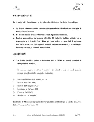 14-041 - Informe de Absolución de observaciones formuladas por el MINEN - Pág. Nº 74
OBSERVACIÓN N° 22
En el inciso 4.2.9 Ruta de acarreo del mineral oxidado lado Sur Tajo - Stock Piles:
a. Se deberá establecer puntos de monitoreo para el control del polvo y gases por el
transporte del mineral.
b. Se deberá indicar si estas rutas van a tener algún mantenimiento.
c. Indicar que cantidad del mineral obtenido del Lado Sur del tajo abierto van a
transportarse al depósito Stock Piles, así como indicar la capacidad de volumen
que puede almacenar este depósito teniendo en cuenta el espacio ya ocupado por
los minerales que ya han sido almacenados.
ABSOLUCION
a. Se deberá establecer puntos de monitoreo para el control del polvo y gases por el
transporte del mineral.
El presente proyecto considera el monitoreo de calidad de aire con una frecuencia
mensual considerando los siguientes parámetros:
1.- Partículas Menores a 10 micras (PM 10)
2.- Dióxido de Azufre (SO2)
3.- Dióxido de Nitrógeno (NO2)
4- Monóxido de Carbono (CO)
5.- Plomo en PM 10 (Pb)
6.- Arsénico en PM 10 (As)
Los Puntos de Monitoreo se pueden observar en el Plan de Monitoreo de Calidad de Aire y
Polvo. Ver anexo observación 22.
000074
 