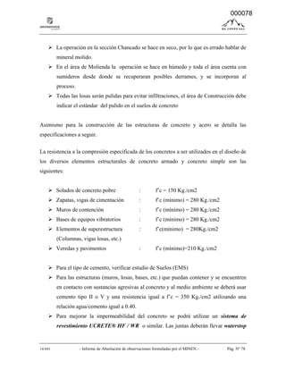 14-041 - Informe de Absolución de observaciones formuladas por el MINEN - Pág. Nº 78
 La operación en la sección Chancado se hace en seco, por lo que es errado hablar de
mineral molido.
 En el área de Molienda la operación se hace en húmedo y toda el área cuenta con
sumideros desde donde se recuperaran posibles derrames, y se incorporan al
proceso.
 Todas las losas serán pulidas para evitar infiltraciones, el área de Construcción debe
indicar el estándar del pulido en el suelos de concreto
Asimismo para la construcción de las estructuras de concreto y acero se detalla las
especificaciones a seguir.
La resistencia a la compresión especificada de los concretos a ser utilizados en el diseño de
los diversos elementos estructurales de concreto armado y concreto simple son las
siguientes:
 Solados de concreto pobre : f’c = 150 Kg./cm2
 Zapatas, vigas de cimentación : f’c (mínimo) = 280 Kg./cm2
 Muros de contención : f’c (mínimo) = 280 Kg./cm2
 Bases de equipos vibratorios : f’c (mínimo) = 280 Kg./cm2
 Elementos de superestructura : f’c(mínimo) = 280Kg./cm2
(Columnas, vigas losas, etc.)
 Veredas y pavimentos : f’c (mínimo)=210 Kg./cm2
 Para el tipo de cemento, verificar estudio de Suelos (EMS)
 Para las estructuras (muros, losas, bases, etc.) que puedan contener y se encuentren
en contacto con sustancias agresivas al concreto y al medio ambiente se deberá usar
cemento tipo II o V y una resistencia igual a f’c = 350 Kg./cm2 utilizando una
relación agua/cemento igual a 0.40.
 Para mejorar la impermeabilidad del concreto se podrá utilizar un sistema de
revestimiento UCRETE® HF / WR o similar. Las juntas deberán llevar waterstop
000078
 