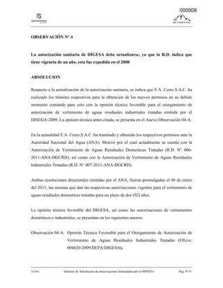 14-041 - Informe de Absolución de observaciones formuladas por el MINEN - Pág. Nº 8
OBSERVACIÓN N° 4
La autorización sanitaria de DÍGESA debe actualizarse, ya que la R.D. indica que
tiene vigencia de un año, esta fue expedida en el 2008.
ABSOLUCION
Respecto a la actualización de la autorización sanitaria, se indica que E.A. Cerro S.A.C. ha
realizado los trámites respectivos para la obtención de los nuevos permisos en su debido
momento contando para esto con la opinión técnica favorable para el otorgamiento de
autorización de vertimiento de aguas residuales industriales tratadas emitida por el
DISEGA-2009. La opinión técnica antes citada, se presenta en el Anexo Observación 04-A.
En la actualidad E.A. Cerro S.A.C. ha tramitado y obtenido los respectivos permisos ante la
Autoridad Nacional del Agua (ANA). Motivo por el cual actualmente se cuenta con la
Autorización de Vertimiento de Aguas Residuales Domesticas Tratadas (R.D. N° 006-
2011-ANA-DGCRH), así como con la Autorización de Vertimiento de Aguas Residuales
Industriales Tratadas (R.D. N° 007-2011-ANA-DGCRH).
Ambas resoluciones directorales emitidas por el ANA, fueron promulgadas el 06 de enero
del 2011, las mismas que dan las respectivas autorizaciones vigentes para el vertimiento de
aguas residuales domesticas tratadas para un plazo de dos (02) años.
La opinión técnica favorable del DIGESA, así como las autorizaciones de vertimientos
domésticos e industriales, se presentan en los siguientes anexos:
Observación 04-A: Opinión Técnica Favorable para el Otorgamiento de Autorización de
Vertimiento de Aguas Residuales Industriales Tratadas (Oficio:
004620-2009/DEPA/DIGESA).
000008
 