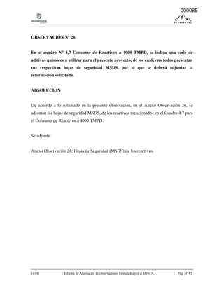 14-041 - Informe de Absolución de observaciones formuladas por el MINEN - Pág. Nº 85
OBSERVACIÓN N° 26
En el cuadro N° 4,7 Consumo de Reactivos a 4000 TMPD, se indica una serie de
aditivos químicos a utilizar para el presente proyecto, de los cuales no todos presentan
sus respectivas hojas de seguridad MSDS, por lo que se deberá adjuntar la
información solicitada.
ABSOLUCION
De acuerdo a lo solicitado en la presente observación, en el Anexo Observación 26, se
adjuntan las hojas de seguridad MSDS, de los reactivos mencionados en el Cuadro 4.7 para
el Consumo de Reactivos a 4000 TMPD.
Se adjunta:
Anexo Observación 26: Hojas de Seguridad (MSDS) de los reactivos.
000085
 
