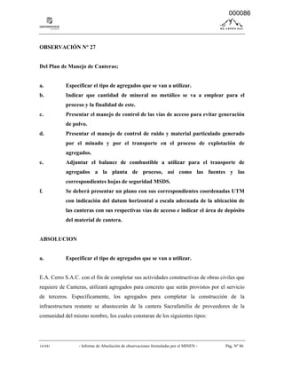 14-041 - Informe de Absolución de observaciones formuladas por el MINEN - Pág. Nº 86
OBSERVACIÓN N° 27
Del Plan de Manejo de Canteras;
a. Especificar el tipo de agregados que se van a utilizar.
b. Indicar que cantidad de mineral no metálico se va a emplear para el
proceso y la finalidad de este.
c. Presentar el manejo de control de las vías de acceso para evitar generación
de polvo.
d. Presentar el manejo de control de ruido y material particulado generado
por el minado y por el transporte en el proceso de explotación de
agregados.
e. Adjuntar el balance de combustible a utilizar para el transporte de
agregados a la planta de proceso, así como las fuentes y las
correspondientes hojas de seguridad MSDS.
f. Se deberá presentar un plano con sus correspondientes coordenadas UTM
con indicación del datum horizontal a escala adecuada de la ubicación de
las canteras con sus respectivas vías de acceso e indicar el área de depósito
del material de cantera.
ABSOLUCION
a. Especificar el tipo de agregados que se van a utilizar.
E.A. Cerro S.A.C. con el fin de completar sus actividades constructivas de obras civiles que
requiere de Canteras, utilizará agregados para concreto que serán provistos por el servicio
de terceros. Específicamente, los agregados para completar la construcción de la
infraestructura restante se abastecerán de la cantera Sacrafamilia de proveedores de la
comunidad del mismo nombre, los cuales constaran de los siguientes tipos:
000086
 