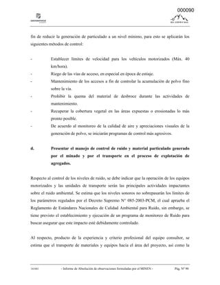14-041 - Informe de Absolución de observaciones formuladas por el MINEN - Pág. Nº 90
fin de reducir la generación de particulado a un nivel mínimo, para esto se aplicarán los
siguientes métodos de control:
- Establecer límites de velocidad para los vehículos motorizados (Máx. 40
km/hora).
- Riego de las vías de acceso, en especial en época de estiaje.
- Mantenimiento de los accesos a fin de controlar la acumulación de polvo fino
sobre la vía.
- Prohibir la quema del material de desbroce durante las actividades de
mantenimiento.
- Recuperar la cobertura vegetal en las áreas expuestas o erosionadas lo más
pronto posible.
- De acuerdo al monitoreo de la calidad de aire y apreciaciones visuales de la
generación de polvo, se iniciarán programas de control más agresivos.
d. Presentar el manejo de control de ruido y material particulado generado
por el minado y por el transporte en el proceso de explotación de
agregados.
Respecto al control de los niveles de ruido, se debe indicar que la operación de los equipos
motorizados y las unidades de transporte serán las principales actividades impactantes
sobre el ruido ambiental. Se estima que los niveles sonoros no sobrepasarán los límites de
los parámetros regulados por el Decreto Supremo N° 085-2003-PCM, el cual aprueba el
Reglamento de Estándares Nacionales de Calidad Ambiental para Ruido, sin embargo, se
tiene previsto el establecimiento y ejecución de un programa de monitoreo de Ruido para
buscar asegurar que este impacto esté debidamente controlado.
Al respecto, producto de la experiencia y criterio profesional del equipo consultor, se
estima que el transporte de materiales y equipos hacia el área del proyecto, así como la
000090
 