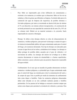 14-041 - Informe de Absolución de observaciones formuladas por el MINEN - Pág. Nº 98
- Piso: Debe ser impermeable para evitar infiltración de contaminantes y
resistente a las sustancias y/o residuos que se almacenen. Debe ser liso sin ser
resbaloso y libre de grietas que dificulten su limpieza. Su diseño debe prever la
contención del agua de limpieza (de requerirse), de posibles derrames o
lixiviados peligrosos, por tanto se recomienda un desnivel del piso de mínimo
el 1% con dirección a un sistema colector (recuperación), y la construcción de
un borde perimetral con una capacidad de contención del de entre 20 y 30 % de
su volumen total. Deberá ser un material resistente a la corrosión. Suelo
impermeable de concreto u Hormigón.
- Drenaje: Se deben evitar drenajes abiertos en sitios de almacenamiento de
sustancias y residuos peligrosos, para prevenir la descarga a cuerpos de agua o
al sistema de alcantarillado público del agua contaminada usada para el control
del fuego y de sustancias derramadas. Este tipo de drenajes son adecuados para
evacuar el agua lluvia de los techos y alrededores de la bodega. Los drenajes se
deben proteger de posibles daños causados por el paso de vehículos o el
movimiento de estibas. Los drenajes del interior de la bodega no se deben
conectar directamente al sistema de alcantarillado o a fuentes superficiales;
deben conectarse a pozos colectores para una posterior disposición responsable
del agua residual.
- Confinamiento: En el caso que un incendio de grandes dimensiones involucre
sustancias o residuos peligrosos, es primordial que el agua contaminada usada
para el control del fuego sea retenida para evitar la contaminación del suelo y
de cuerpos de agua. Esto es posible por medio de elementos de confinamiento
tales como diques o bordillos. Todas las sustancias peligrosas almacenadas
deben estar ubicadas en un sitio confinado mediante paredes o bordillos
perimetrales. En las puertas de las bodegas es necesario construir rampas que
actúen como diques pero permitan la circulación de vehículos y personas. Para
000098
 