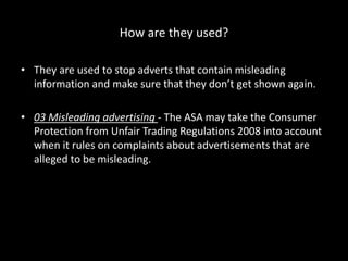 How are they used?
• They are used to stop adverts that contain misleading
information and make sure that they don’t get shown again.
• 03 Misleading advertising - The ASA may take the Consumer
Protection from Unfair Trading Regulations 2008 into account
when it rules on complaints about advertisements that are
alleged to be misleading.
 