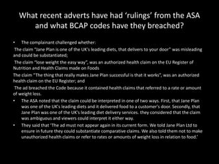 What recent adverts have had ‘rulings’ from the ASA
and what BCAP codes have they breached?
• The complainant challenged whether:
The claim “Jane Plan is one of the UK's leading diets, that delivers to your door” was misleading
and could be substantiated;
The claim “lose weight the easy way”, was an authorized health claim on the EU Register of
Nutrition and Health Claims made on Foods
The claim “The thing that really makes Jane Plan successful is that it works”, was an authorized
health claim on the EU Register; and
The ad breached the Code because it contained health claims that referred to a rate or amount
of weight loss.
• The ASA noted that the claim could be interpreted in one of two ways. First, that Jane Plan
was one of the UK's leading diets and it delivered food to a customer's door. Secondly, that
Jane Plan was one of the UK's leading diet delivery services. they considered that the claim
was ambiguous and viewers could interpret it either way.
• They said that ‘The ad must not appear again in its current form. We told Jane Plan Ltd to
ensure in future they could substantiate comparative claims. We also told them not to make
unauthorized health claims or refer to rates or amounts of weight loss in relation to food.’
 