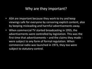 Why are they important?
• ASA are important because they work to try and keep
viewings safe for everyone by censoring explicit content, also
by keeping misleading and harmful advertisements away.
• When commercial TV started broadcasting in 1955, the
advertisements were controlled by legislation. This was the
first time that advertisements – and the claims they made -
were subject to any form of formal regulation. When
commercial radio was launched in 1973, they too were
subject to statutory control.
 