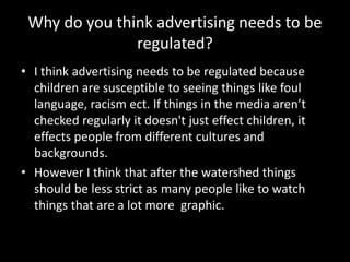Why do you think advertising needs to be
regulated?
• I think advertising needs to be regulated because
children are susceptible to seeing things like foul
language, racism ect. If things in the media aren’t
checked regularly it doesn't just effect children, it
effects people from different cultures and
backgrounds.
• However I think that after the watershed things
should be less strict as many people like to watch
things that are a lot more graphic.
 