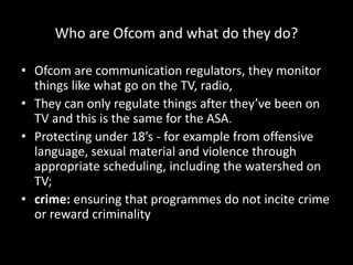 Who are Ofcom and what do they do?
• Ofcom are communication regulators, they monitor
things like what go on the TV, radio,
• They can only regulate things after they’ve been on
TV and this is the same for the ASA.
• Protecting under 18’s - for example from offensive
language, sexual material and violence through
appropriate scheduling, including the watershed on
TV;
• crime: ensuring that programmes do not incite crime
or reward criminality
 