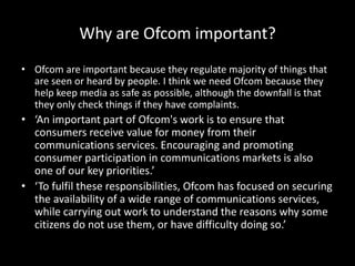 Why are Ofcom important?
• Ofcom are important because they regulate majority of things that
are seen or heard by people. I think we need Ofcom because they
help keep media as safe as possible, although the downfall is that
they only check things if they have complaints.
• ‘An important part of Ofcom's work is to ensure that
consumers receive value for money from their
communications services. Encouraging and promoting
consumer participation in communications markets is also
one of our key priorities.’
• ‘To fulfil these responsibilities, Ofcom has focused on securing
the availability of a wide range of communications services,
while carrying out work to understand the reasons why some
citizens do not use them, or have difficulty doing so.’
 