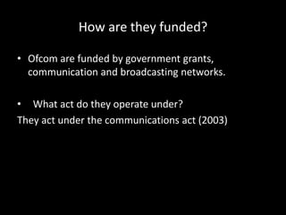 How are they funded?
• Ofcom are funded by government grants,
communication and broadcasting networks.
• What act do they operate under?
They act under the communications act (2003)
 