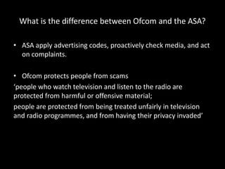 What is the difference between Ofcom and the ASA?
• ASA apply advertising codes, proactively check media, and act
on complaints.
• Ofcom protects people from scams
‘people who watch television and listen to the radio are
protected from harmful or offensive material;
people are protected from being treated unfairly in television
and radio programmes, and from having their privacy invaded’
 