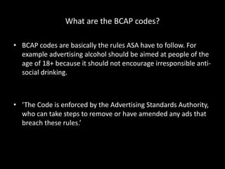 What are the BCAP codes?
• BCAP codes are basically the rules ASA have to follow. For
example advertising alcohol should be aimed at people of the
age of 18+ because it should not encourage irresponsible anti-
social drinking.
• ‘The Code is enforced by the Advertising Standards Authority,
who can take steps to remove or have amended any ads that
breach these rules.’
 