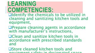 LEARNING
COMPETENCIES:
Identify the chemicals to be utilized in
cleaning and sanitizing kitchen tools and
equipment,
Prepare cleaning agents in accordance
with manufacturer’s instructions,
Clean and sanitize kitchen tools in
accordance with prescribed standards
and
Store cleaned kitchen tools and
