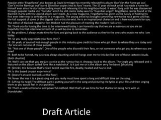 Draft Article
Popular artist ‘Fingoflame’ also known as David Armitage has recently released his album ‘Don’t let the flame go out’.
‘Don’t let the flame go out’ burnt 10 million copies into its fans’ hearts. The 17 year old rock artist has made a name for
himself ever since he started recording music and releasing it to his neighbourhood. It wasn’t long until he was discovered
through popular media site ‘Youtube’ which he still claims today was his “Guardian angel”. Fingoflame can be found in the
Klashed charts with his second album ever made. As a new magazine, Fingoflame has given us the luxury of hosting his
first ever interview to be featured in a magazine. The young artist has brought something new to the rock genre and has
the full support of some of the biggest rock artists to exist. He is an inspirational character and is here exclusively for you.
The editor of Klashed magazine Tom Hibbert had the pleasure of meeting the modern rock artist.
TH: Thank you for taking the time to be interviewed today, I can honestly say that we are as nervous as you are so
hopefully this first interview for both of us will be one to remember.
FF: No problem, I always make time for fans and giving back to the audience as they’re the ones who made me who I am
today.
TH: So you really appreciate your fans then?
FF: Oh yeah, of course! Not enough people in this industry give credit to those who got them to where they are today and
I for one am not one of those people.
TH: “Not one of those people”. One of the people who discredit their fans, or not someone who got you to where you are
now?
FF: Both to be honest, my past was always daunting and still hangs over me to this day like one of those cartoon clouds.
[Both chuckle]
TH: Well I can see that you are just as nice as the rumour has it. Anyway, back to the album. The single you released and is
featured on the album called ‘love like a matchstick’. Is it just me or is the album very fire based [chuckles]
FF: [Smirks] It is because that’s how I depict love like fire, deadly, heated and has to end.
TH: Is this based on past experience?
FF: [Doesn’t answer but looks at the floor]
TH: Never the less it is a great song and you really must have spent a long and difficult time on the song.
FF: [Lifting his head] The difficult part is putting yourself in the song and picturing the lyrics as your life and then singing
them as you would feel in that position.
TH: That’s a really emotional and powerful method. Well that’s all we time for but thanks for being here with us
[Handshake]
 