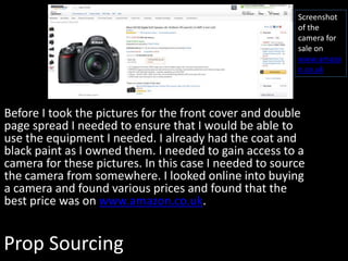 Prop Sourcing
Before I took the pictures for the front cover and double
page spread I needed to ensure that I would be able to
use the equipment I needed. I already had the coat and
black paint as I owned them. I needed to gain access to a
camera for these pictures. In this case I needed to source
the camera from somewhere. I looked online into buying
a camera and found various prices and found that the
best price was on www.amazon.co.uk.
Screenshot
of the
camera for
sale on
www.amazo
n.co.uk
 