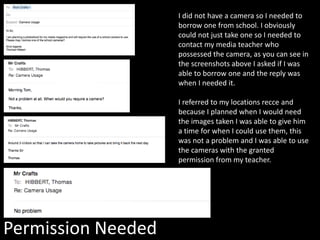 Permission Needed
I did not have a camera so I needed to
borrow one from school. I obviously
could not just take one so I needed to
contact my media teacher who
possessed the camera, as you can see in
the screenshots above I asked if I was
able to borrow one and the reply was
when I needed it.
I referred to my locations recce and
because I planned when I would need
the images taken I was able to give him
a time for when I could use them, this
was not a problem and I was able to use
the cameras with the granted
permission from my teacher.
 