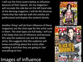 Images of influence
I will use the front covers below as influence
because of their layouts. On my magazine I
will recreate the side bar on the left hand side
of the Kerrang magazine, I will do this because
I think that the side bar with the articles are
professional and display the content clearly.
Another thing I will do from influence of these
magazines are the shot type for the artist used
in them. The shot types are full body, I will use
a full body shot out of influence and because
this way the audience can see the whole
artist, this suggests that the audience will
know everything about the artists after
reading it and that they are going to ‘see’
everything to him.
 