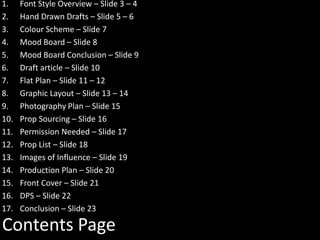 Contents Page
1. Font Style Overview – Slide 3 – 4
2. Hand Drawn Drafts – Slide 5 – 6
3. Colour Scheme – Slide 7
4. Mood Board – Slide 8
5. Mood Board Conclusion – Slide 9
6. Draft article – Slide 10
7. Flat Plan – Slide 11 – 12
8. Graphic Layout – Slide 13 – 14
9. Photography Plan – Slide 15
10. Prop Sourcing – Slide 16
11. Permission Needed – Slide 17
12. Prop List – Slide 18
13. Images of Influence – Slide 19
14. Production Plan – Slide 20
15. Front Cover – Slide 21
16. DPS – Slide 22
17. Conclusion – Slide 23
 