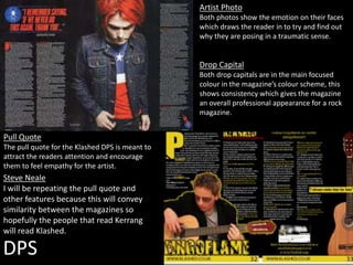 DPS
Artist Photo
Both photos show the emotion on their faces
which draws the reader in to try and find out
why they are posing in a traumatic sense.
Drop Capital
Both drop capitals are in the main focused
colour in the magazine’s colour scheme, this
shows consistency which gives the magazine
an overall professional appearance for a rock
magazine.
Pull Quote
The pull quote for the Klashed DPS is meant to
attract the readers attention and encourage
them to feel empathy for the artist.
Steve Neale
I will be repeating the pull quote and
other features because this will convey
similarity between the magazines so
hopefully the people that read Kerrang
will read Klashed.
 