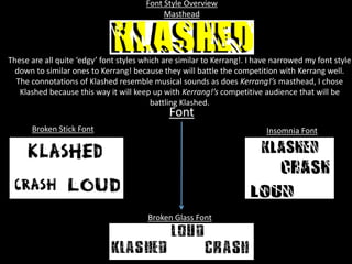 Font Style Overview
Masthead
Insomnia FontBroken Stick Font
Font
These are all quite ‘edgy’ font styles which are similar to Kerrang!. I have narrowed my font style
down to similar ones to Kerrang! because they will battle the competition with Kerrang well.
The connotations of Klashed resemble musical sounds as does Kerrang!’s masthead, I chose
Klashed because this way it will keep up with Kerrang!’s competitive audience that will be
battling Klashed.
Broken Glass Font
 