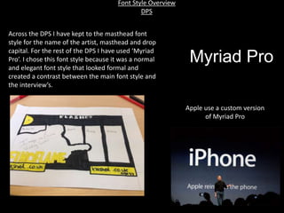 Font Style Overview
DPS
Across the DPS I have kept to the masthead font
style for the name of the artist, masthead and drop
capital. For the rest of the DPS I have used ‘Myriad
Pro’. I chose this font style because it was a normal
and elegant font style that looked formal and
created a contrast between the main font style and
the interview’s.
Myriad Pro
Apple use a custom version
of Myriad Pro
 
