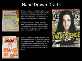 Hand Drawn Drafts
This is a hand drawn draft of my front cover
for Klashed magazine. The headlines for the
articles inside are displayed on the left
hand side of the page. This is also used in
Kerrang magazine on their front covers.
The masthead is in a similar ‘shattered
glass’ effect as is Kerrang magazine. I have
reflected this in my hand drawn drafts to
show that I intend to use the same effect
on my masthead for Klashed.
This is a hand drawn draft of my front cover
for BOOM magazine. In the drawn draft you
can see that there is a fire effect across the
masthead. Fire is usually associated with
rock music, this means that the effect is
relevant and useful in demonstrating the
genre.
 