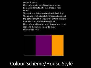 Colour Scheme/House Style
Colour Scheme
I have chosen to use this colour scheme
because it reflects different types of rock
music.
The dark purple is associated with Rock Pop.
The purple symbolises brightness and pop and
the dark element in the purple always refers to
rock which is known for being dark.
I have chosen black because it represents pure
rock and the yellow colour to show
modernised rock.
 