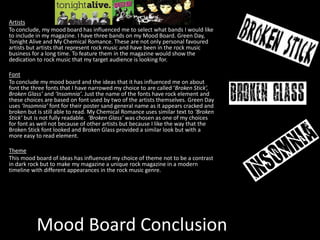 Mood Board Conclusion
Artists
To conclude, my mood board has influenced me to select what bands I would like
to include in my magazine. I have three bands on my Mood Board. Green Day,
Tonight Alive and My Chemical Romance. These are not only personal favoured
artists but artists that represent rock music and have been in the rock music
business for a long time. To feature them in the magazine would show the
dedication to rock music that my target audience is looking for.
Font
To conclude my mood board and the ideas that it has influenced me on about
font the three fonts that I have narrowed my choice to are called ‘Broken Stick’,
Broken Glass’ and ‘Insomnia’. Just the name of the fonts have rock element and
these choices are based on font used by two of the artists themselves. Green Day
uses ‘Insomnia’ font for their poster sand general name as it appears cracked and
broken but is still able to read. My Chemical Romance uses similar text to ‘Broken
Stick’ but is not fully readable. ‘Broken Glass’ was chosen as one of my choices
for font as well not because of other artists but because I like the way that the
Broken Stick font looked and Broken Glass provided a similar look but with a
more easy to read element.
Theme
This mood board of ideas has influenced my choice of theme not to be a contrast
in dark rock but to make my magazine a unique rock magazine in a modern
timeline with different appearances in the rock music genre.
 