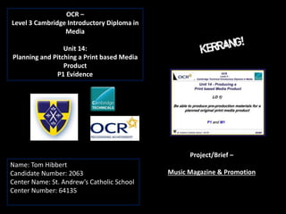 OCR –
Level 3 Cambridge Introductory Diploma in
Media
Unit 14:
Planning and Pitching a Print based Media
Product
P1 Evidence
Name: Tom Hibbert
Candidate Number: 2063
Center Name: St. Andrew’s Catholic School
Center Number: 64135
Project/Brief –
Music Magazine & Promotion
 