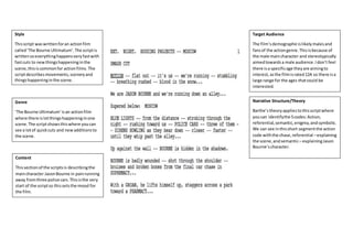 Style
Thisscript waswrittenforan actionfilm
called‘The Bourne Ultimatum’.The scriptis
writtensoeverythinghappensveryfastwith
fastcuts to newthingshappeninginthe
scene,thisiscommonfor actionfilms. The
scriptdescribesmovements,sceneryand
thingshappeninginthe scene.
Genre
‘The Bourne Ultimatum’isan actionfilm
where there islotthingshappeninginone
scene.The scriptshowsthiswhere youcan
see a lotof quickcuts and newadditionsto
the scene.
Content
Thissectionof the scriptsis describingthe
maincharacter JasonBourne in painrunning
away fromthree police cars.Thisisthe very
start of the scriptso thissetsthe mood for
the film.
Target Audience
The film’sdemographicislikelymalesand
fansof the actiongenre.Thisisbecause of
the male maincharacter and stereotypically
aimedtowardsa male audience.Idon’t feel
there isa specificage theyare aimingto
interest,asthe filmisrated12A so there isa
large range for the ages thatcould be
interested.
Narrative Structure/Theory
Barthe’stheoryappliestothisscriptwhere
youcan identifythe 5codes:Action,
referential,semantic,enigma,andsymbolic.
We can see inthisshort segmentthe action
code withthe chase,referential –explaining
the scene,andsemantic– explainingJason
Bourne’scharacter.
 