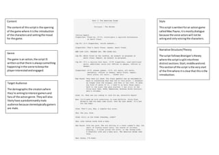 Content
The contentof thisscriptis the opening
of the game where itisthe introduction
of the charactersand settingthe mood
for the game.
Genre
The game isan action,the script IS
writtensothat there isalwayssomething
happeninginthe scene tokeepthe
playerinterestedandengaged.
Target Audience
The demographicthe creatorswhere
they’re aimingtointerestgamersand
fansof the actiongenre.They will also
likelyhave apredominantlymale
audience because stereotypicallygamers
are male.
Style
Thisscript iswrittenforan actiongame
calledMax Payne,itismostlydialogue
because the voice actorswill notbe
actingand onlyvoicingthe characters.
Narrative Structure/Theory
The script followsBranigan’stheory
where the scriptissplitintothree
distinctsections:Start,middleandend.
Thissectionof the script isthe verystart
of the filmwhere itisclearthat thisisthe
introduction.
 