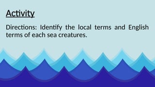 Activity
Directions: Identify the local terms and English
terms of each sea creatures.
 