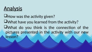 Analysis
How was the activity given?
What have you learned from the activity?
What do you think is the connection of the
pictures presented in the activity with our new
lesson?
 