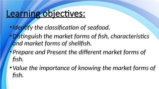 Learning objectives:
•Identify the classification of seafood.
•Distinguish the market forms of fish, characteristics
and market forms of shellfish.
•Prepare and Present the different market forms of
fish.
•Value the importance of knowing the market forms of
fish.
 