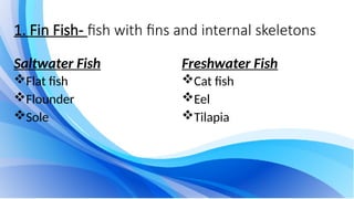 1. Fin Fish- fish with fins and internal skeletons
Saltwater Fish
Flat fish
Flounder
Sole
Freshwater Fish
Cat fish
Eel
Tilapia
 