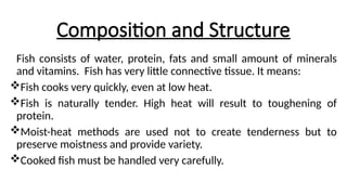Composition and Structure
Fish consists of water, protein, fats and small amount of minerals
and vitamins. Fish has very little connective tissue. It means:
Fish cooks very quickly, even at low heat.
Fish is naturally tender. High heat will result to toughening of
protein.
Moist-heat methods are used not to create tenderness but to
preserve moistness and provide variety.
Cooked fish must be handled very carefully.
 