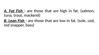 A. Fat Fish - are those that are high in fat. (salmon,
tuna, trout, mackerel)
B. Lean Fish - are those that are low in fat. (sole, cod,
red snapper, bass)
 