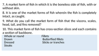 7. A market form of fish in which it is the boneless side of fish, with or
without skin.
8. It is one of the market forms of fish wherein the fish is completely
intact, as caught.
9. What do you call the market form of fish that the viscera, scales,
head, tail, and fins removed?
10. This market form of fish has cross-section slices and each contains
a section of backbone.
Whole or round Fillets
Drawn Butterflied fillets
Dressed Sticks or tranches
Steaks
 
