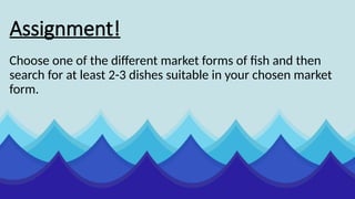 Assignment!
Choose one of the different market forms of fish and then
search for at least 2-3 dishes suitable in your chosen market
form.
 