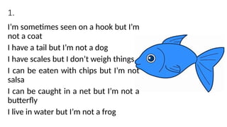 1.
I’m sometimes seen on a hook but I’m
not a coat
I have a tail but I’m not a dog
I have scales but I don’t weigh things
I can be eaten with chips but I’m not
salsa
I can be caught in a net but I’m not a
butterfly
I live in water but I’m not a frog
 