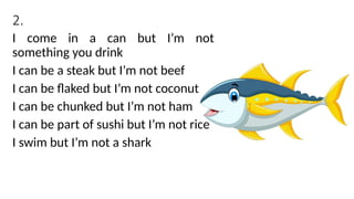 2.
I come in a can but I’m not
something you drink
I can be a steak but I’m not beef
I can be flaked but I’m not coconut
I can be chunked but I’m not ham
I can be part of sushi but I’m not rice
I swim but I’m not a shark
 