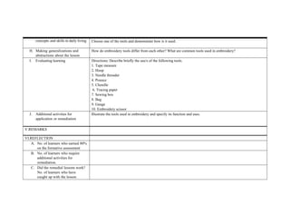 concepts and skills in daily living Choose one of the tools and demonstrate how is it used.
H. Making generalizations and
abstractions about the lesson
How do embroidery tools differ from each other? What are common tools used in embroidery?
I. Evaluating learning Directions: Describe briefly the use/s of the following tools.
1. Tape measure
2. Hoop
3. Needle threader
4. Pounce
5. Chenille
6. Tracing paper
7. Sewing box
8. Bag
9. Gauge
10. Embroidery scissor
J. Additional activities for
application or remediation
Illustrate the tools used in embroidery and specify its function and uses.
V.REMARKS
VI.REFLECTION
A. No. of learners who earned 80%
on the formative assessment
B. No. of learners who require
additional activities for
remediation.
C. Did the remedial lessons work?
No. of learners who have
caught up with the lesson.
 