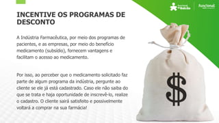 INCENTIVE OS PROGRAMAS DE
DESCONTO
A Indústria Farmacêutica, por meio dos programas de
pacientes, e as empresas, por meio do benefício
medicamento (subsídio), fornecem vantagens e
facilitam o acesso ao medicamento.
Por isso, ao perceber que o medicamento solicitado faz
parte de algum programa da indústria, pergunte ao
cliente se ele já está cadastrado. Caso ele não saiba do
que se trata e haja oportunidade de inscrevê-lo, realize
o cadastro. O cliente sairá satisfeito e possivelmente
voltará a comprar na sua farmácia!
 