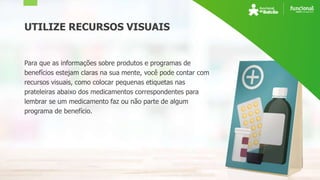 UTILIZE RECURSOS VISUAIS
Para que as informações sobre produtos e programas de
benefícios estejam claras na sua mente, você pode contar com
recursos visuais, como colocar pequenas etiquetas nas
prateleiras abaixo dos medicamentos correspondentes para
lembrar se um medicamento faz ou não parte de algum
programa de benefício.
 