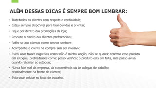 ALÉM DESSAS DICAS É SEMPRE BOM LEMBRAR:
• Trate todos os clientes com respeito e cordialidade;
• Esteja sempre disponível para tirar dúvidas e orientar;
• Fique por dentro das promoções da loja;
• Respeite o direito dos clientes preferenciais;
• Refira-se aos clientes como senhor, senhora;
• Acompanhe o cliente na compra sem ser invasivo;
• Evitar usar frases negativas como: não é minha função, não sei quando teremos esse produto
em estoque; prefira frases como: posso verificar, o produto está em falta, mas posso avisar
quando retornar ao estoque;
• Nunca fale mal da empresa, da concorrência ou de colegas de trabalho,
principalmente na frente de clientes;
• Evite usar celular no local de trabalho.
 