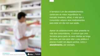 TREINAMENTO
Como fidelizar clientes através do atendimento
A farmácia é um dos estabelecimentos
comerciais de maior importância no
mercado brasileiro, afinal, é nela que o
consumidor adquire seus medicamentos
para estar em dia com sua saúde.
Apesar do estabelecimento estar presente na
vida dos consumidores, é comum que uma
farmácia perca parte de seus clientes ao longo
dos anos, por isso para reter o seu público é
preciso investir em alguns pontos, como o
atendimento, por exemplo.
 