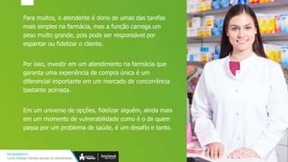 Para muitos, o atendente é dono de umas das tarefas
mais simples na farmácia, mas a função carrega um
peso muito grande, pois pode ser responsável por
espantar ou fidelizar o cliente.
Por isso, investir em um atendimento na farmácia que
garanta uma experiência de compra única é um
diferencial importante em um mercado de concorrência
bastante acirrada.
Em um universo de opções, fidelizar alguém, ainda mais
em um momento de vulnerabilidade como é o de quem
passa por um problema de saúde, é um desafio e tanto.
TREINAMENTO
Como fidelizar clientes através do atendimento
 