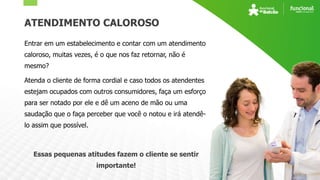 ATENDIMENTO CALOROSO
Entrar em um estabelecimento e contar com um atendimento
caloroso, muitas vezes, é o que nos faz retornar, não é
mesmo?
Atenda o cliente de forma cordial e caso todos os atendentes
estejam ocupados com outros consumidores, faça um esforço
para ser notado por ele e dê um aceno de mão ou uma
saudação que o faça perceber que você o notou e irá atendê-
lo assim que possível.
Essas pequenas atitudes fazem o cliente se sentir
importante!
 