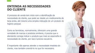 ENTENDA AS NECESSIDADES
DO CLIENTE
O processo de venda tem início com a identificação da
necessidade do cliente, que pode ser desde um medicamento de
tarja preta, até mesmo uma simples indicação de um produto de
higiene pessoal.
Como as farmácias, normalmente, oferecem uma grande
variedade de marcas e produtos similares, é preciso que o
atendente consiga indicar o produto que mais se assemelhe à
necessidade do cliente, por isso é preciso escutá-lo.
É importante não apenas atender a necessidade imediata do
cliente, mas também orientá-lo no que for necessário.
 